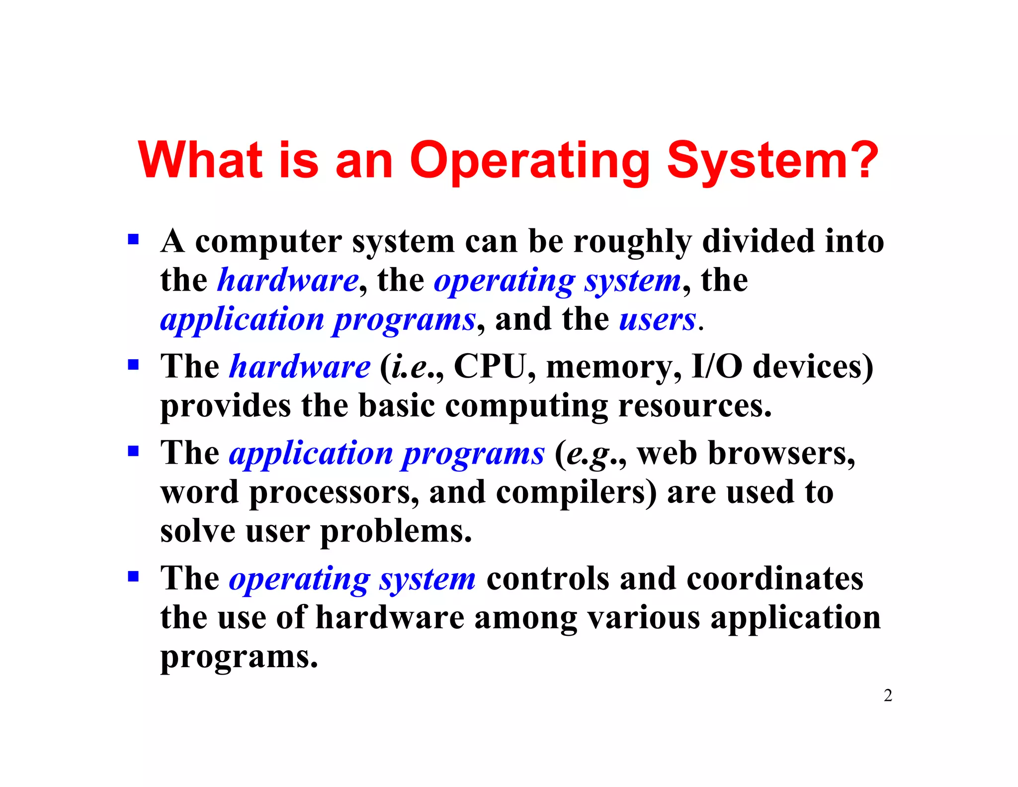 What is an Operating System?
§ A computer system can be roughly divided into
  the hardware, the operating system, the
  application programs, and the users.
§ The hardware (i.e., CPU, memory, I/O devices)
  provides the basic computing resources.
§ The application programs (e.g., web browsers,
  word processors, and compilers) are used to
  solve user problems.
§ The operating system controls and coordinates
  the use of hardware among various application
  programs.
                                              2
 