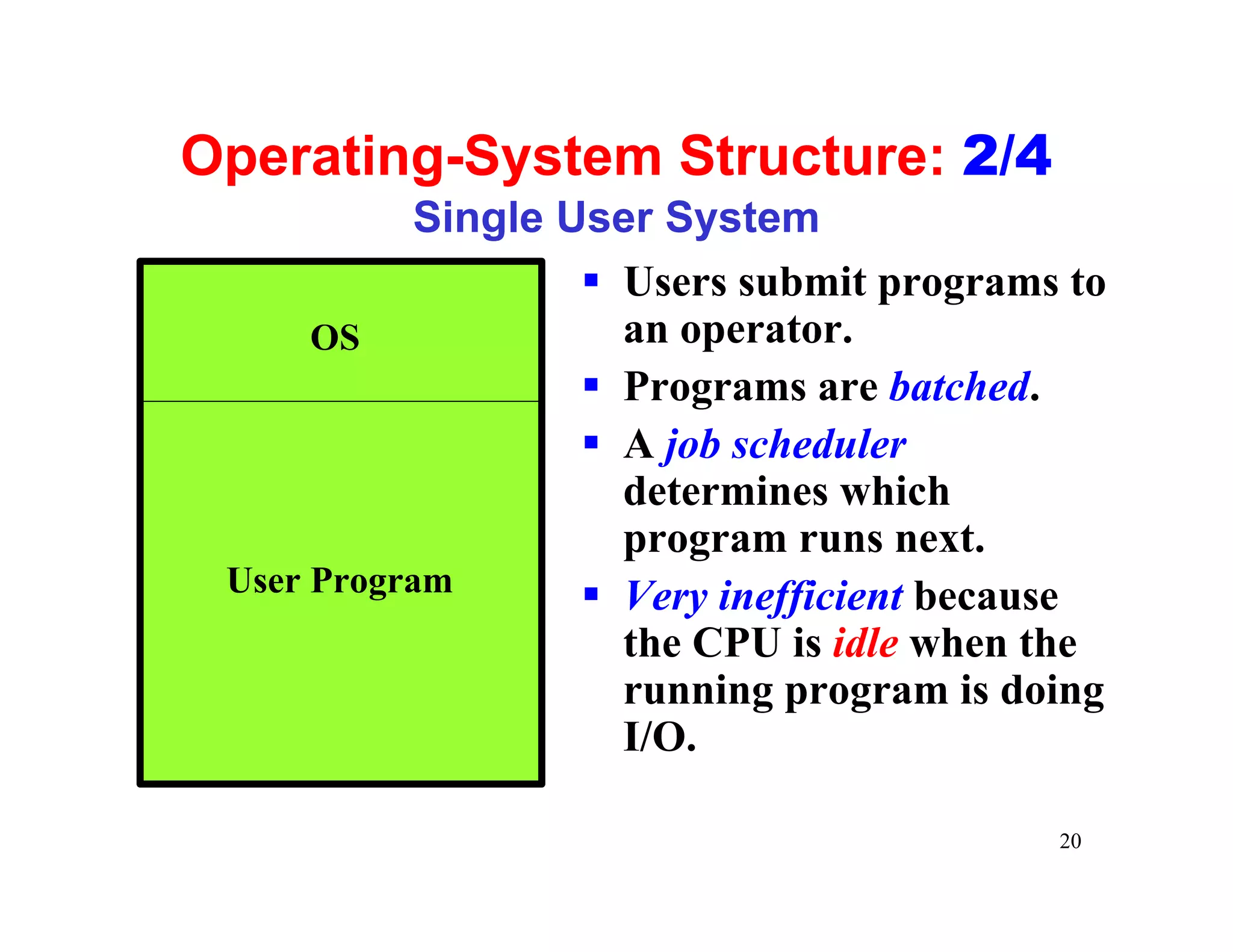 Operating-System Structure: 2/4
            Single User System
                    § Users submit programs to
      OS              an operator.
                    § Programs are batched.
                    § A job scheduler
                      determines which
                      program runs next.
 User Program       § Very inefficient because
                      the CPU is idle when the
                      running program is doing
                      I/O.

                                           20
 