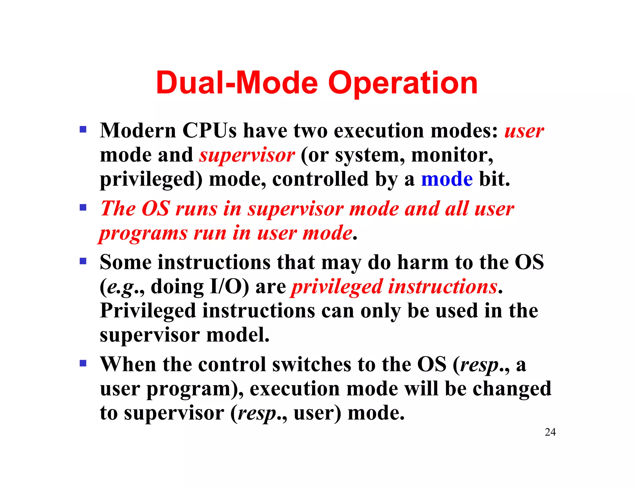 Dual-Mode Operation
§ Modern CPUs have two execution modes: user
  mode and supervisor (or system, monitor,
  privileged) mode, controlled by a mode bit.
§ The OS runs in supervisor mode and all user
  programs run in user mode.
§ Some instructions that may do harm to the OS
  (e.g., doing I/O) are privileged instructions.
  Privileged instructions can only be used in the
  supervisor model.
§ When the control switches to the OS (resp., a
  user program), execution mode will be changed
  to supervisor (resp., user) mode.
                                                24
 