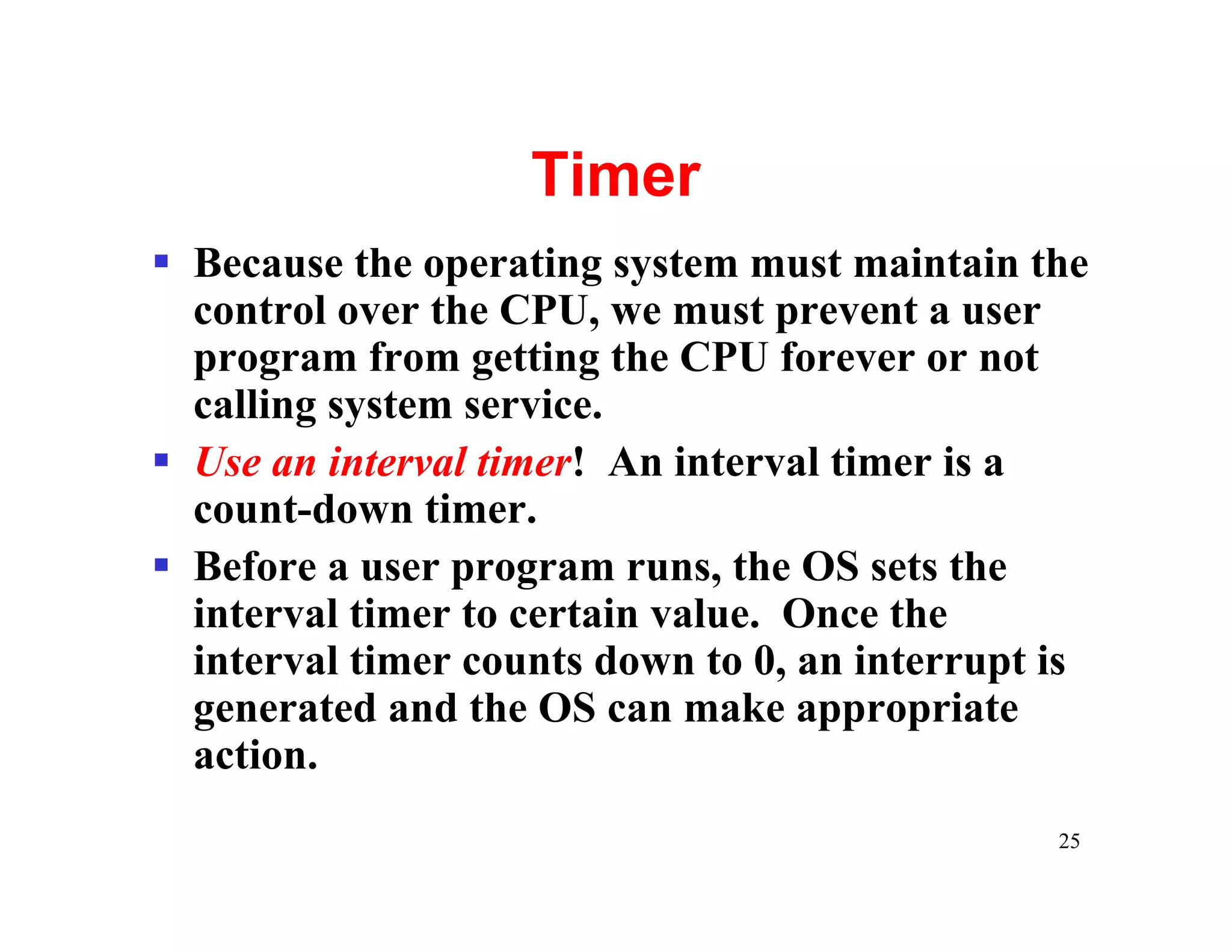 Timer
§ Because the operating system must maintain the
  control over the CPU, we must prevent a user
  program from getting the CPU forever or not
  calling system service.
§ Use an interval timer! An interval timer is a
  count-down timer.
§ Before a user program runs, the OS sets the
  interval timer to certain value. Once the
  interval timer counts down to 0, an interrupt is
  generated and the OS can make appropriate
  action.
                                                25
 