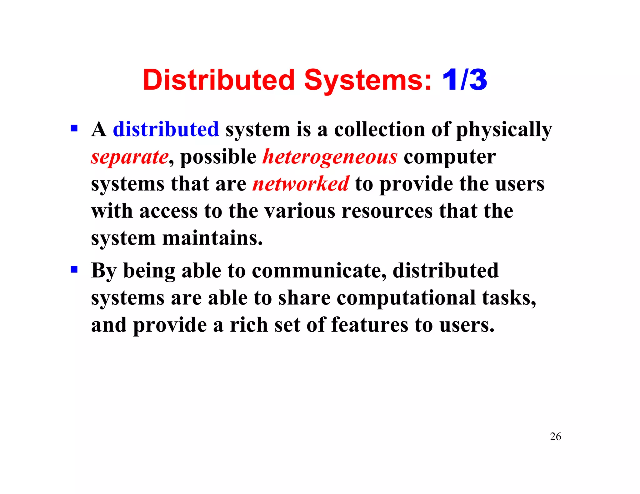 Distributed Systems: 1/3
§ A distributed system is a collection of physically
  separate, possible heterogeneous computer
  systems that are networked to provide the users
  with access to the various resources that the
  system maintains.
§ By being able to communicate, distributed
  systems are able to share computational tasks,
  and provide a rich set of features to users.



                                                   26
 