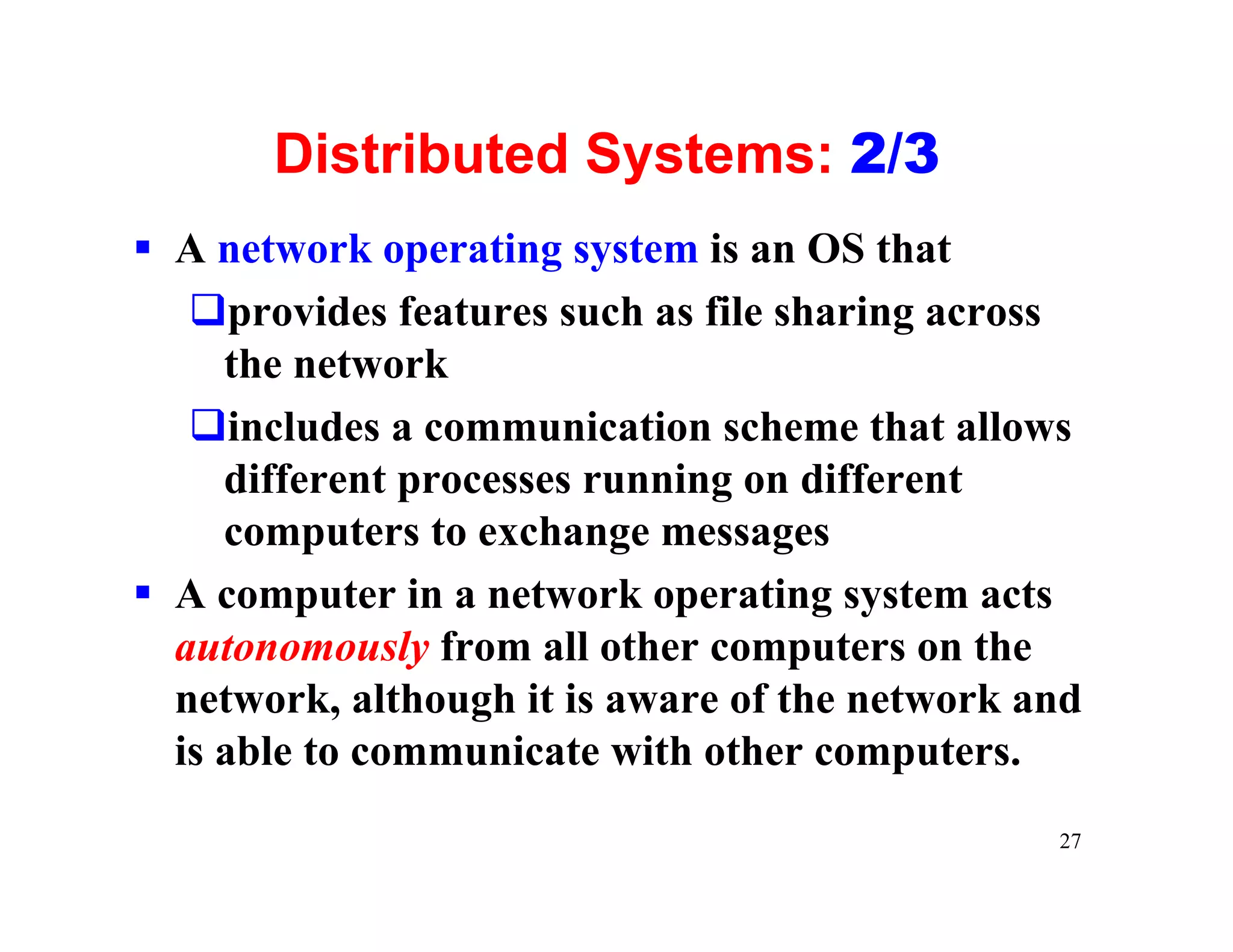 Distributed Systems: 2/3
§ A network operating system is an OS that
   qprovides features such as file sharing across
     the network
   qincludes a communication scheme that allows
     different processes running on different
     computers to exchange messages
§ A computer in a network operating system acts
  autonomously from all other computers on the
  network, although it is aware of the network and
  is able to communicate with other computers.
                                                27
 