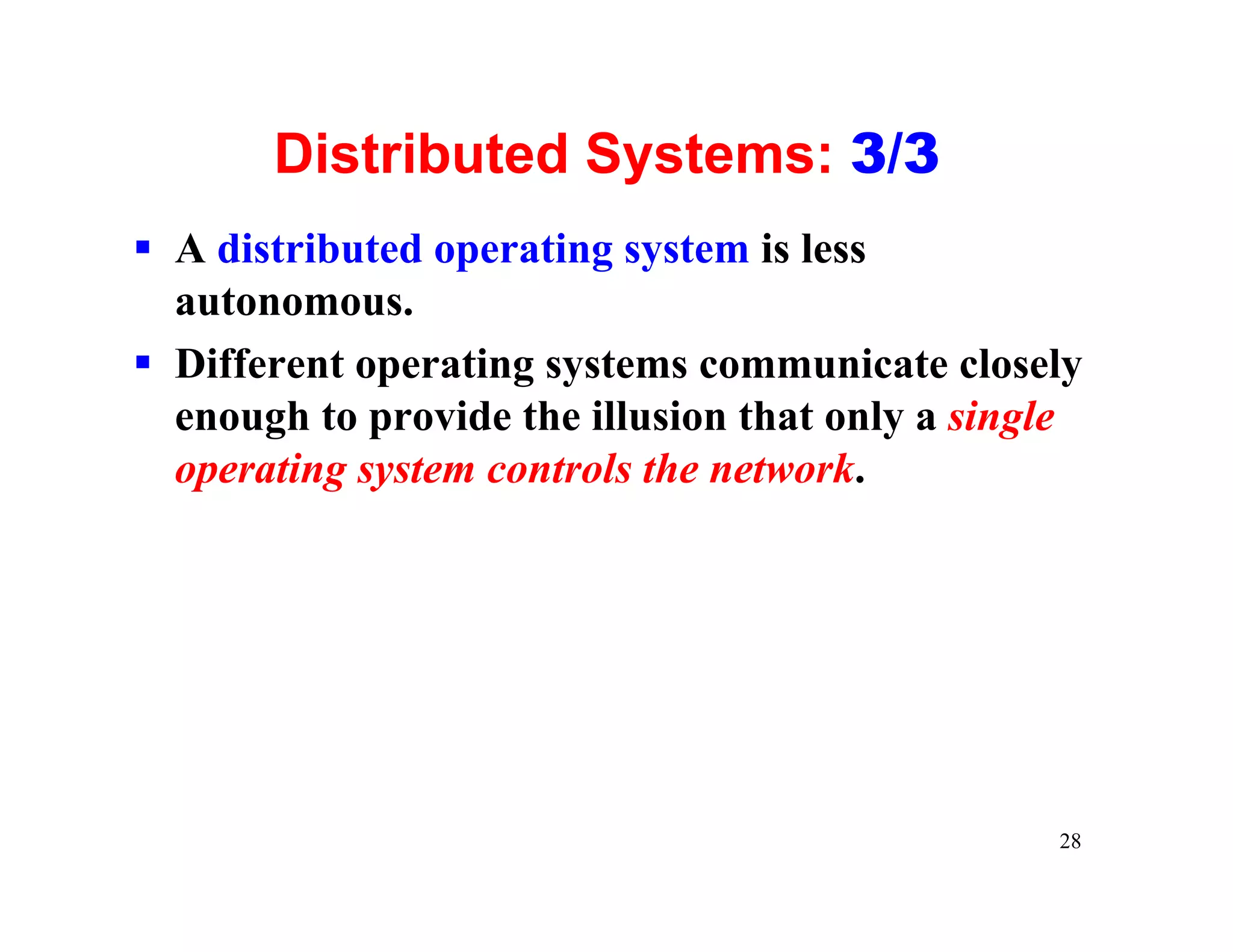 Distributed Systems: 3/3
§ A distributed operating system is less
  autonomous.
§ Different operating systems communicate closely
  enough to provide the illusion that only a single
  operating system controls the network.




                                                 28
 