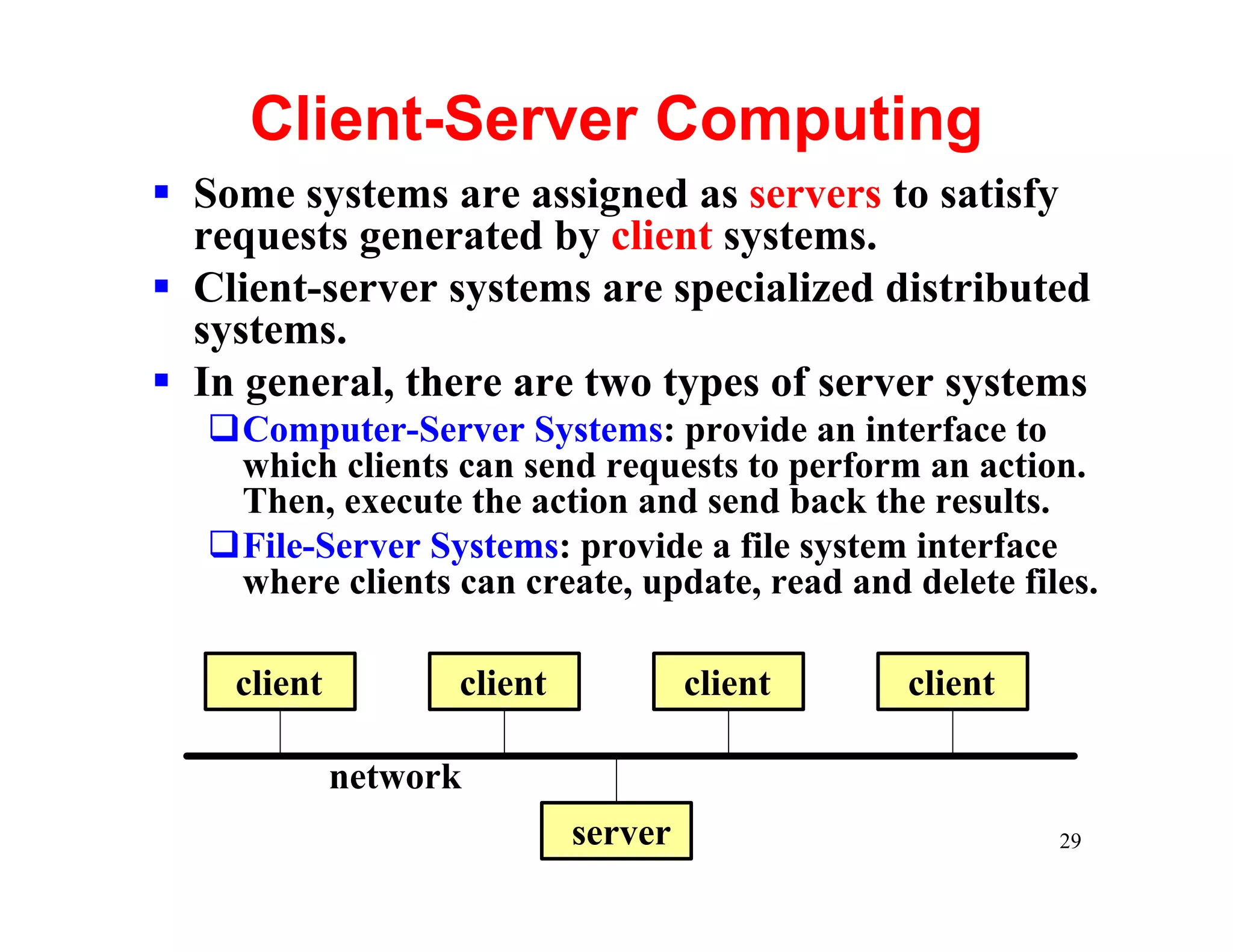Client-Server Computing
§ Some systems are assigned as servers to satisfy
  requests generated by client systems.
§ Client-server systems are specialized distributed
  systems.
§ In general, there are two types of server systems
   qComputer-Server Systems: provide an interface to
    which clients can send requests to perform an action.
    Then, execute the action and send back the results.
   qFile-Server Systems: provide a file system interface
    where clients can create, update, read and delete files.

    client         client            client    client

             network
                            server                       29
 