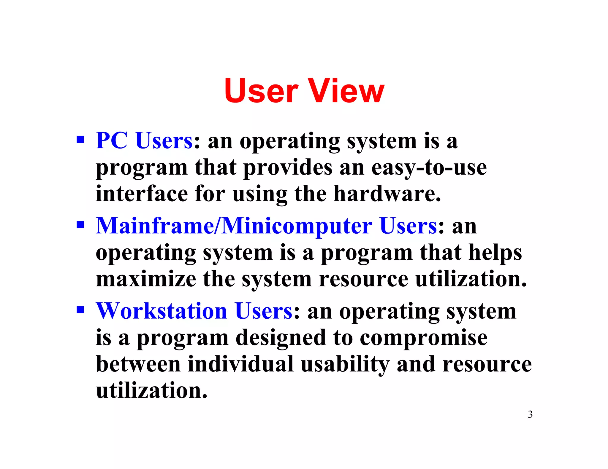 User View
§ PC Users: an operating system is a
  program that provides an easy-to-use
  interface for using the hardware.
§ Mainframe/Minicomputer Users: an
  operating system is a program that helps
  maximize the system resource utilization.
§ Workstation Users: an operating system
  is a program designed to compromise
  between individual usability and resource
  utilization.
                                          3
 
