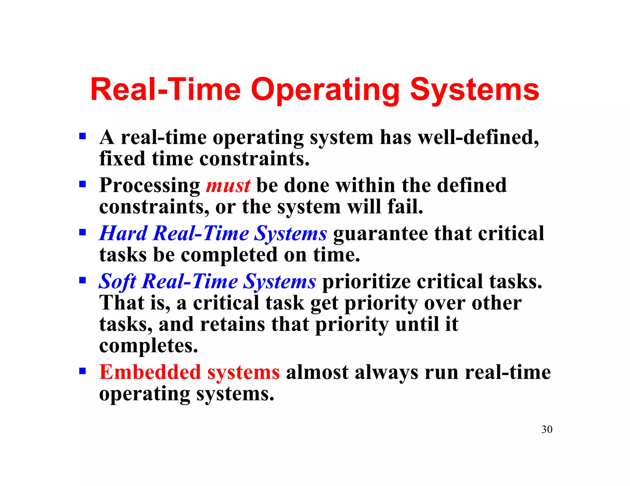 Real-Time Operating Systems
§ A real-time operating system has well-defined,
  fixed time constraints.
§ Processing must be done within the defined
  constraints, or the system will fail.
§ Hard Real-Time Systems guarantee that critical
  tasks be completed on time.
§ Soft Real-Time Systems prioritize critical tasks.
  That is, a critical task get priority over other
  tasks, and retains that priority until it
  completes.
§ Embedded systems almost always run real-time
  operating systems.
                                                 30
 
