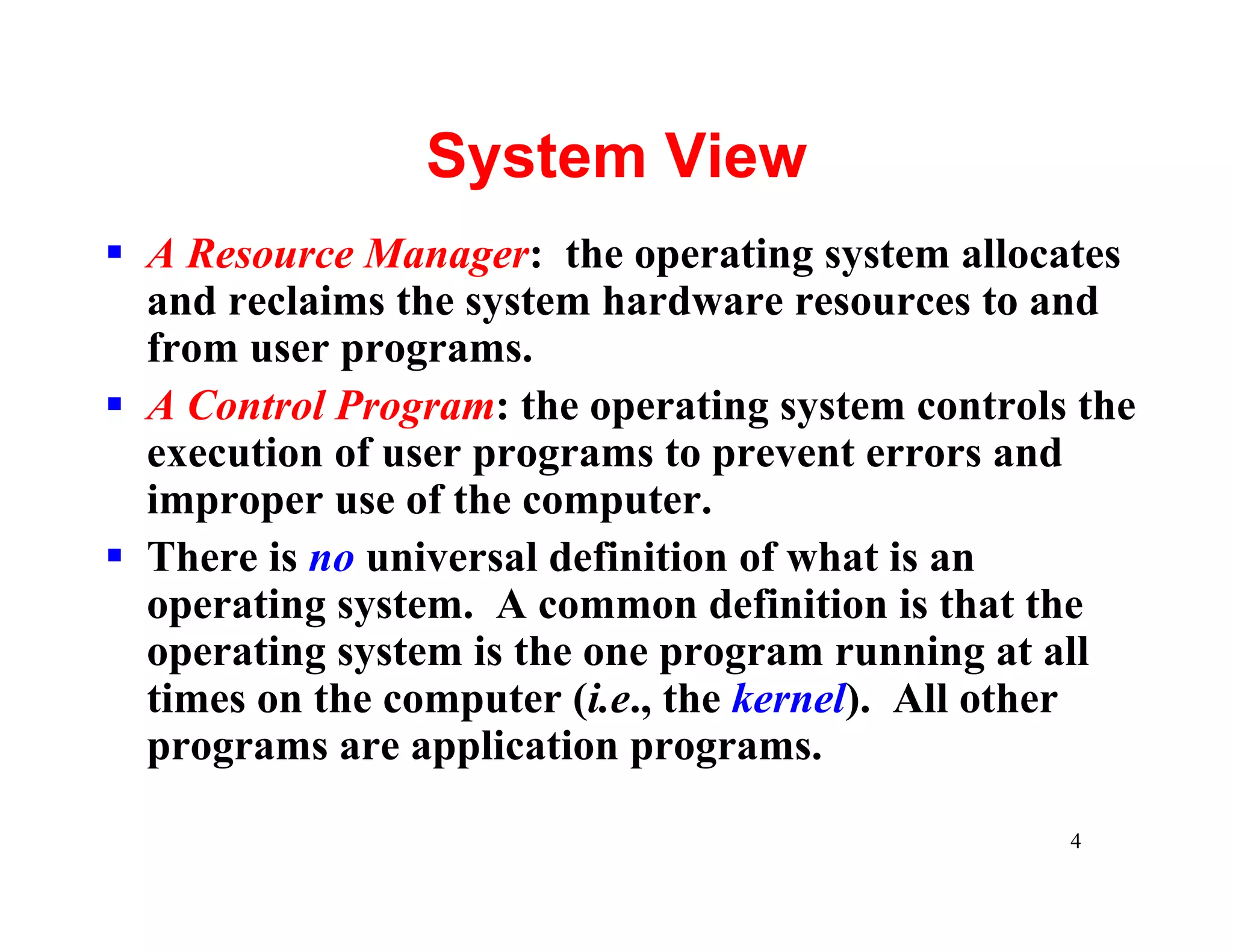 System View
§ A Resource Manager: the operating system allocates
  and reclaims the system hardware resources to and
  from user programs.
§ A Control Program: the operating system controls the
  execution of user programs to prevent errors and
  improper use of the computer.
§ There is no universal definition of what is an
  operating system. A common definition is that the
  operating system is the one program running at all
  times on the computer (i.e., the kernel). All other
  programs are application programs.

                                                  4
 