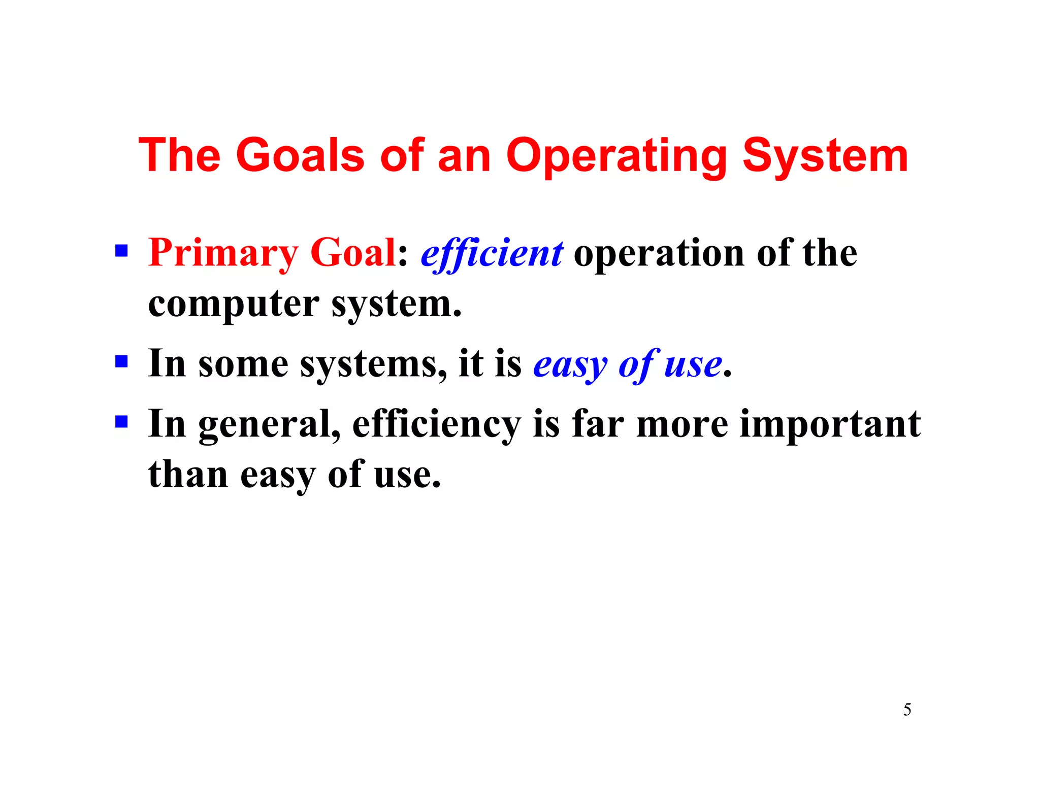 The Goals of an Operating System

§ Primary Goal: efficient operation of the
  computer system.
§ In some systems, it is easy of use.
§ In general, efficiency is far more important
  than easy of use.




                                            5
 