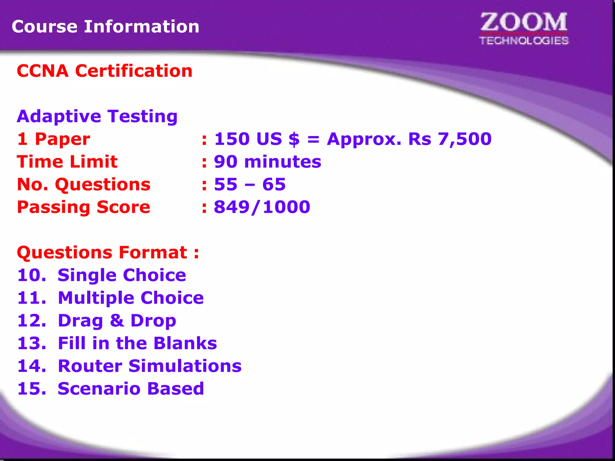 CCNA Certification   Adaptive Testing 1 Paper   :  150 US $ = Approx. Rs 7,500 Time Limit :  90 minutes  No. Questions :  55 – 65 Passing Score :  849/1000 Questions Format :  Single Choice Multiple Choice Drag & Drop Fill in the Blanks Router Simulations Scenario Based Course Information 
