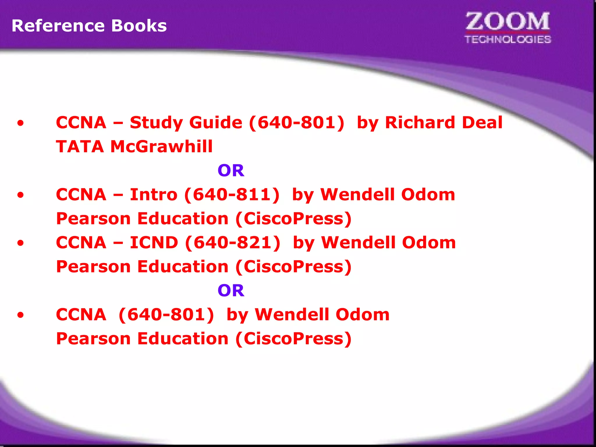 CCNA – Study Guide (640-801)  by Richard Deal TATA McGrawhill    OR CCNA – Intro (640-811)  by Wendell Odom Pearson Education (CiscoPress) CCNA – ICND (640-821)  by Wendell Odom Pearson Education (CiscoPress)   OR CCNA  (640-801)  by Wendell Odom Pearson Education (CiscoPress) Reference Books 