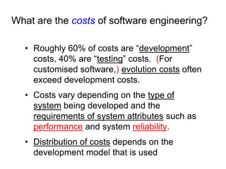 What are the costs of software engineering?

  • Roughly 60% of costs are “development”
    costs, 40% are “testing” costs. (For
    customised software,) evolution costs often
    exceed development costs.
  • Costs vary depending on the type of
    system being developed and the
    requirements of system attributes such as
    performance and system reliability.
  • Distribution of costs depends on the
    development model that is used
 