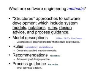 What are software engineering methods?

• “Structured” approaches to software
  development which include system
  models, notations, rules, design
  advice, and process guidance.
• Model descriptions      DFD’s, ERD’s, Use Cases, …
   – Descriptions of graphical models which should be produced.

• Rules       consistency, completeness
   – Constraints applied to system models.

• Recommendations                   heuristics
   – Advice on good design practice.

• Process guidance                the recipe…
   – What activities to follow.
 