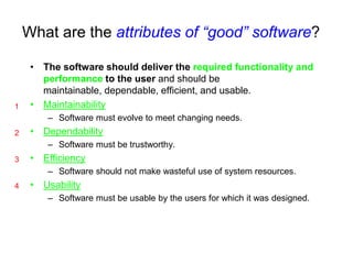 What are the attributes of “good” software?

     • The software should deliver the required functionality and
       performance to the user and should be
       maintainable, dependable, efficient, and usable.
1    • Maintainability
        – Software must evolve to meet changing needs.
2    • Dependability
        – Software must be trustworthy.
3    • Efficiency
        – Software should not make wasteful use of system resources.
4    • Usability
        – Software must be usable by the users for which it was designed.
 