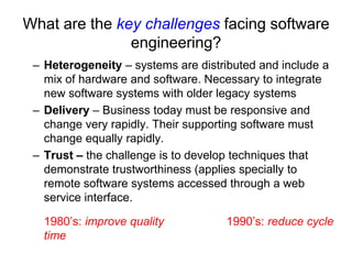 What are the key challenges facing software
               engineering?
 – Heterogeneity – systems are distributed and include a
   mix of hardware and software. Necessary to integrate
   new software systems with older legacy systems
 – Delivery – Business today must be responsive and
   change very rapidly. Their supporting software must
   change equally rapidly.
 – Trust – the challenge is to develop techniques that
   demonstrate trustworthiness (applies specially to
   remote software systems accessed through a web
   service interface.

   1980’s: improve quality          1990’s: reduce cycle
   time
 