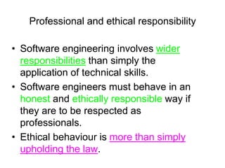Professional and ethical responsibility

• Software engineering involves wider
  responsibilities than simply the
  application of technical skills.
• Software engineers must behave in an
  honest and ethically responsible way if
  they are to be respected as
  professionals.
• Ethical behaviour is more than simply
  upholding the law.
 