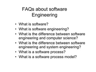 FAQs about software
       Engineering
• What is software?
• What is software engineering?
• What is the difference between software
  engineering and computer science?
• What is the difference between software
  engineering and system engineering?
• What is a software process?
• What is a software process model?
 