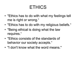 ETHICS
• "Ethics has to do with what my feelings tell
  me is right or wrong.“
• "Ethics has to do with my religious beliefs.“
• "Being ethical is doing what the law
  requires.“
• "Ethics consists of the standards of
  behavior our society accepts.“
• "I don't know what the word means."
 