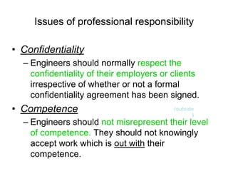 Issues of professional responsibility

• Confidentiality
  – Engineers should normally respect the
    confidentiality of their employers or clients
    irrespective of whether or not a formal
    confidentiality agreement has been signed.
• Competence                              (outside
                                                 )
  – Engineers should not misrepresent their level
    of competence. They should not knowingly
    accept work which is out with their
    competence.
 
