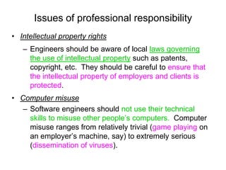 Issues of professional responsibility
• Intellectual property rights
   – Engineers should be aware of local laws governing
     the use of intellectual property such as patents,
     copyright, etc. They should be careful to ensure that
     the intellectual property of employers and clients is
     protected.
• Computer misuse
   – Software engineers should not use their technical
     skills to misuse other people’s computers. Computer
     misuse ranges from relatively trivial (game playing on
     an employer’s machine, say) to extremely serious
     (dissemination of viruses).
 