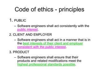 Code of ethics - principles
1. PUBLIC
  – Software engineers shall act consistently with the
    public interest.
2. CLIENT AND EMPLOYER
  – Software engineers shall act in a manner that is in
    the best interests of their client and employer
    consistent with the public interest.
3. PRODUCT
  – Software engineers shall ensure that their
    products and related modifications meet the
    highest professional standards possible.
 