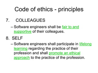 Code of ethics - principles
7.      COLLEAGUES
     – Software engineers shall be fair to and
       supportive of their colleagues.
8. SELF
     – Software engineers shall participate in lifelong
       learning regarding the practice of their
       profession and shall promote an ethical
       approach to the practice of the profession.
 