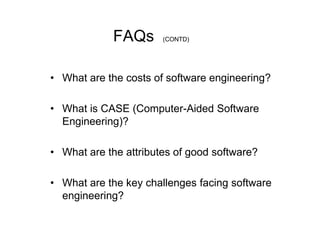 FAQs      (CONTD)




• What are the costs of software engineering?

• What is CASE (Computer-Aided Software
  Engineering)?

• What are the attributes of good software?

• What are the key challenges facing software
  engineering?
 
