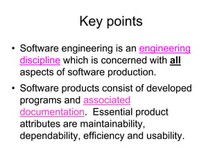 Key points
• Software engineering is an engineering
  discipline which is concerned with all
  aspects of software production.
• Software products consist of developed
  programs and associated
  documentation. Essential product
  attributes are maintainability,
  dependability, efficiency and usability.
 