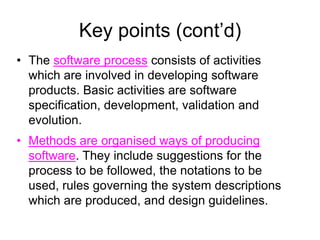 Key points (cont’d)
• The software process consists of activities
  which are involved in developing software
  products. Basic activities are software
  specification, development, validation and
  evolution.
• Methods are organised ways of producing
  software. They include suggestions for the
  process to be followed, the notations to be
  used, rules governing the system descriptions
  which are produced, and design guidelines.
 