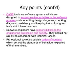 Key points (cont’d)
• CASE tools are software systems which are
  designed to support routine activities in the software
  process such as editing design diagrams, checking
  diagram consistency and keeping track of program
  tests which have been run.
• Software engineers have responsibilities to the
  engineering profession and society. They should not
  simply be concerned with technical issues.
• Professional societies publish codes of conduct
  which set out the standards of behaviour expected
  of their members.
 