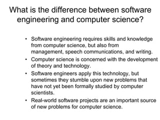 What is the difference between software
 engineering and computer science?

    • Software engineering requires skills and knowledge
      from computer science, but also from
      management, speech communications, and writing.
    • Computer science is concerned with the development
      of theory and technology.
    • Software engineers apply this technology, but
      sometimes they stumble upon new problems that
      have not yet been formally studied by computer
      scientists.
    • Real-world software projects are an important source
      of new problems for computer science.
 