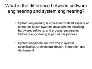 What is the difference between software
 engineering and system engineering?

    • System engineering is concerned with all aspects of
      computer-based systems development including
      hardware, software, and process engineering.
      Software engineering is part of this process

    • System engineers are involved in system
      specification, architectural design, integration and
      deployment
 