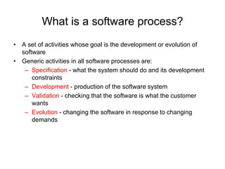 What is a software process?
• A set of activities whose goal is the development or evolution of
  software
• Generic activities in all software processes are:
   – Specification - what the system should do and its development
      constraints
   – Development - production of the software system
   – Validation - checking that the software is what the customer
      wants
   – Evolution - changing the software in response to changing
      demands
 
