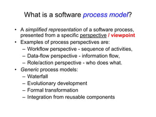 What is a software process model?

• A simplified representation of a software process,
  presented from a specific perspective / viewpoint
• Examples of process perspectives are:
   – Workflow perspective - sequence of activities,
   – Data-flow perspective - information flow,
   – Role/action perspective - who does what.
• Generic process models:
   – Waterfall
   – Evolutionary development
   – Formal transformation
   – Integration from reusable components
 