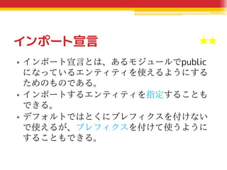 インポート宣言
• インポート宣言とは、あるモジュールでpublic
になっているエンティティを使えるようにする
ためのものである。
• インポートするエンティティを指定することも
できる。
• デフォルトではとくにプレフィクスを付けない
で使えるが、プレフィクスを付けて使うように
することもできる。
★★★★★
 