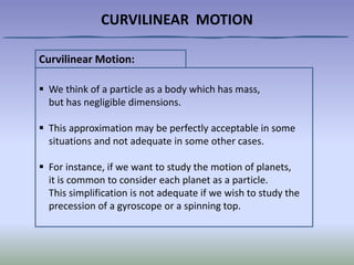 CURVILINEAR MOTION
Curvilinear Motion:
 We think of a particle as a body which has mass,
but has negligible dimensions.
 This approximation may be perfectly acceptable in some
situations and not adequate in some other cases.
 For instance, if we want to study the motion of planets,
it is common to consider each planet as a particle.
This simplification is not adequate if we wish to study the
precession of a gyroscope or a spinning top.
 