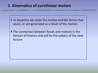  In dynamics we study the motion and the forces that
cause, or are generated as a result of the motion.
 The connection between forces and motions is the
domain of kinetics and will be the subject of the next
lecture.
1. Kinematics of curvilinear motion
 