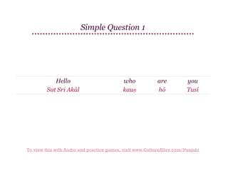 Simple Question 1

Hello
Sat Sri Akāl

who
kauṇ

are
hō

you
Tusī

To view this with Audio and practice games, visit www.CultureAlley.com/Punjabi

 