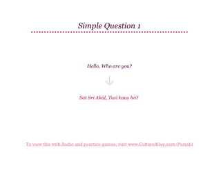 Simple Question 1

Hello, Who are you?

Sat Sri Akāl, Tusī kauṇ hō?

To view this with Audio and practice games, visit www.CultureAlley.com/Punjabi

 