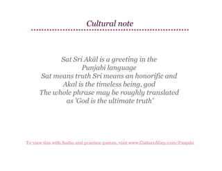 Cultural note

Sat Sri Akāl is a greeting in the
Punjabi language
Sat means truth Sri means an honorific and
Akal is the timeless being, god
The whole phrase may be roughly translated
as 'God is the ultimate truth'

To view this with Audio and practice games, visit www.CultureAlley.com/Punjabi

 