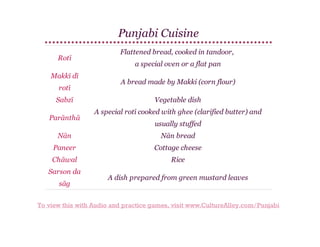 Punjabi Cuisine
Rotī
Makkī dī
rotī
Sabzī
Parānthā

Flattened bread, cooked in tandoor,
a special oven or a flat pan
A bread made by Makki (corn flour)
Vegetable dish
A special rotī cooked with ghee (clarified butter) and
usually stuffed

Nān

Nān bread

Paneer

Cottage cheese

Chāwal

Rice

Sarson da
sāg

A dish prepared from green mustard leaves

To view this with Audio and practice games, visit www.CultureAlley.com/Punjabi

 