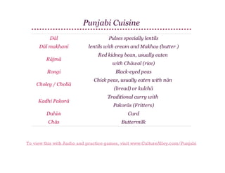 Punjabi Cuisine
Dāl

Pulses specially lentils

Dāl makhani

lentils with cream and Makhaṇ (butter )

Rājmā
Rongi
Choley / Choliā
Kadhi Pakorā

Red kidney bean, usually eaten
with Chāwal (rice)
Black-eyed peas
Chick peas, usually eaten with nān
(bread) or kulchā
Traditional curry with
Pakorās (Fritters)

Dahīṁ

Curd

Chās

Buttermilk

To view this with Audio and practice games, visit www.CultureAlley.com/Punjabi

 
