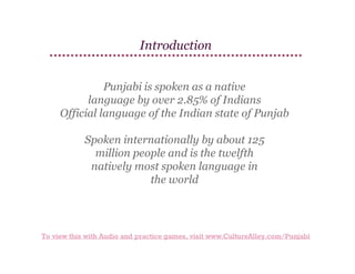 Introduction
Punjabi is spoken as a native
language by over 2.85% of Indians
Official language of the Indian state of Punjab
Spoken internationally by about 125
million people and is the twelfth
natively most spoken language in
the world

To view this with Audio and practice games, visit www.CultureAlley.com/Punjabi

 