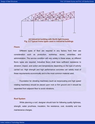 Design of Steel Structures Prof. S.R.Satish Kumar and Prof. A.R.Santha Kumar
Indian Institute of Technology Madras
Floors
Different types of floor are required in any factory from their use
consideration such as production, workshop, stores, amenities, and
administration. The service condition will vary widely in these areas, so different
floors types are required. Industrial floors shall have sufficient resistance to
abrasion, impact, acid action and temperatures depending on the type of activity
carried out. High strength and high performance concretes can satisfy most of
these requirements economically and is the most common material used.
Foundation for vibrating machinery (such as reciprocating and high speed
rotating machinery) should be placed upon rock or firm ground and it should be
separated from adjacent floor to avoid vibrations.
Roof System
While planning a roof, designer should look for following quality lightness,
strength, water proofness, insulation, fire resistance, cost, durability and low
maintenance charges.
(d) Industrial building with North light trusses
Fig. 2.2 Typical frame types used in industrial buildings
 