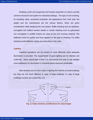 Design of Steel Structures Prof. S.R.Satish Kumar and Prof. A.R.Santha Kumar
Indian Institute of Technology Madras
Sheeting, purlin and supporting roof trusses supported on column provide
common structural roof system for industrial buildings. The type of roof covering,
its insulating value, acoustical properties, the appearance from inner side, the
weight and the maintenance are the various factors, which are given
consideration while designing the roof system. Brittle sheeting such as asbestos,
corrugated and trafford cement sheets or ductile sheeting such as galvanized
iron corrugated or profiled sheets are used as the roof covering material. The
deflection limits for purlins and truss depend on the type of sheeting. For brittle
sheeting small deflection values are prescribed in the code.
Lighting
Industrial operations can be carried on most efficiently when adequate
illumination is provided. The requirements of good lighting are its intensity and
uniformity. Since natural light is free, it is economical and wise to use daylight
most satisfactory for illumination in industrial plants whenever practicable.
Side windows are of much value in lighting the interiors of small buildings
but they are not much effective in case of large buildings. In case of large
buildings monitors are useful (Fig. 2.3).
Monitor
Fig. 2.3 Side windows and Monitors for natural light
 