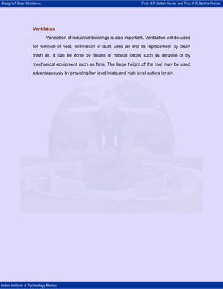 Design of Steel Structures Prof. S.R.Satish Kumar and Prof. A.R.Santha Kumar
Indian Institute of Technology Madras
Ventilation
Ventilation of industrial buildings is also important. Ventilation will be used
for removal of heat, elimination of dust, used air and its replacement by clean
fresh air. It can be done by means of natural forces such as aeration or by
mechanical equipment such as fans. The large height of the roof may be used
advantageously by providing low level inlets and high level outlets for air.
 