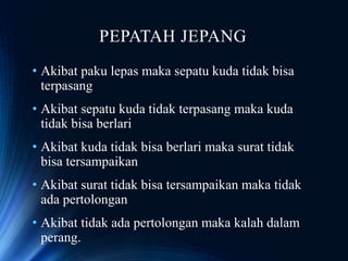 PEPATAH JEPANG
• Akibat paku lepas maka sepatu kuda tidak bisa
terpasang
• Akibat sepatu kuda tidak terpasang maka kuda
tidak bisa berlari
• Akibat kuda tidak bisa berlari maka surat tidak
bisa tersampaikan
• Akibat surat tidak bisa tersampaikan maka tidak
ada pertolongan
• Akibat tidak ada pertolongan maka kalah dalam
perang.