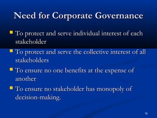 16
Need for Corporate GovernanceNeed for Corporate Governance
 To protect and serve individual interest of eachTo protect and serve individual interest of each
stakeholderstakeholder
 To protect and serve the collective interest of allTo protect and serve the collective interest of all
stakeholdersstakeholders
 To ensure no one benefits at the expense ofTo ensure no one benefits at the expense of
anotheranother
 To ensure no stakeholder has monopoly ofTo ensure no stakeholder has monopoly of
decision-making.decision-making.
 