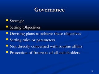 19
GovernanceGovernance
 StrategicStrategic
 Setting ObjectivesSetting Objectives
 Devising plans to achieve these objectivesDevising plans to achieve these objectives
 Setting rules or parametersSetting rules or parameters
 Not directly concerned with routine affairsNot directly concerned with routine affairs
 Protection of Interests of all stakeholdersProtection of Interests of all stakeholders
 