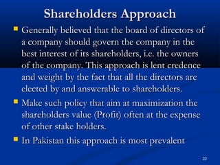 Shareholders ApproachShareholders Approach
 Generally believed that the board of directors ofGenerally believed that the board of directors of
a company should govern the company in thea company should govern the company in the
best interest of its shareholders, i.e. the ownersbest interest of its shareholders, i.e. the owners
of the company. This approach is lent credenceof the company. This approach is lent credence
and weight by the fact that all the directors areand weight by the fact that all the directors are
elected by and answerable to shareholders.elected by and answerable to shareholders.
 Make such policy that aim at maximization theMake such policy that aim at maximization the
shareholders value (Profit) often at the expenseshareholders value (Profit) often at the expense
of other stake holders.of other stake holders.
 In Pakistan this approach is most prevalentIn Pakistan this approach is most prevalent
22
 