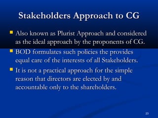 Stakeholders Approach to CGStakeholders Approach to CG
 Also known as Plurist Approach and consideredAlso known as Plurist Approach and considered
as the ideal approach by the proponents of CG.as the ideal approach by the proponents of CG.
 BOD formulates such policies the providesBOD formulates such policies the provides
equal care of the interests of all Stakeholders.equal care of the interests of all Stakeholders.
 It is not a practical approach for the simpleIt is not a practical approach for the simple
reason that directors are elected by andreason that directors are elected by and
accountable only to the shareholders.accountable only to the shareholders.
23
 